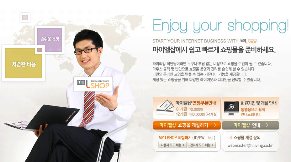 Enjoy your shopping! Start Your Internet Business With MyLShop 마이엘샵에서 쉽고 빠르게 쇼핑몰을 준비하세요. 하이리빙 회원님이라면 누구나 부담없는 비용으로 쇼핑몰 주인이 될 수 있습니다. 마우스 클릭 몇 번만으로 쇼핑몰 운영과 관리를 손쉽게 할 수 있습니다. 나만의 온라인 모임을 만들 수 있는 레이아웃과 디자인을 선택할 수 있습니다. 쇼핑몰 운영자님에게 무료 마이엘샵 이메일 계정과 SMS을 드립니다. 마이엘샵 연장쿠폰 안내 6개월 72,000원  12개월 140,000 +1개월 